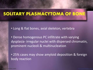 • Long & flat bones, axial skeleton, vertebra
• Dense homogenous PC infiltrate with varying
dysplasia- irregular nuclei with dispersed chromatin,
prominent nucleoli & multinucleation
• 25% cases may show amyloid deposition & foreign
body reaction
SOLITARY PLASMACYTOMA OF BONE
 