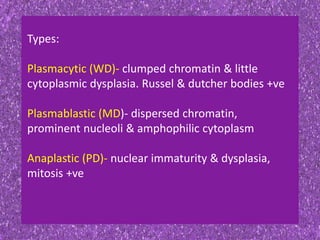 Types:
Plasmacytic (WD)- clumped chromatin & little
cytoplasmic dysplasia. Russel & dutcher bodies +ve
Plasmablastic (MD)- dispersed chromatin,
prominent nucleoli & amphophilic cytoplasm
Anaplastic (PD)- nuclear immaturity & dysplasia,
mitosis +ve
 