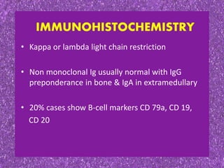 • Kappa or lambda light chain restriction
• Non monoclonal Ig usually normal with IgG
preponderance in bone & IgA in extramedullary
• 20% cases show B-cell markers CD 79a, CD 19,
CD 20
IMMUNOHISTOCHEMISTRY
 
