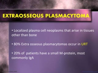 • Localized plasma cell neoplasms that arise in tissues
other than bone
• 80% Extra osseous plasmacytomas occur in URT
• 20% of patients have a small M-protein, most
commonly IgA
EXTRAOSSEOUS PLASMACYTOMA
 
