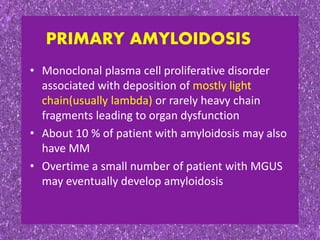 • Monoclonal plasma cell proliferative disorder
associated with deposition of mostly light
chain(usually lambda) or rarely heavy chain
fragments leading to organ dysfunction
• About 10 % of patient with amyloidosis may also
have MM
• Overtime a small number of patient with MGUS
may eventually develop amyloidosis
PRIMARY AMYLOIDOSIS
 