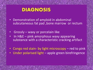 DIAGNOSIS
• Demonstration of amyloid in abdominal
subcutaneous fat pad ,bone marrow or rectum
• Grossly – waxy or porcelain like
• In H&E – pink amorphous waxy appearing
substance with a characteristic cracking artifact
• Congo red stain- by light microscopy – red to pink
• Under polarised light – apple green birefringence
 