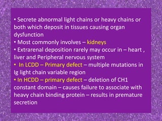 • Secrete abnormal light chains or heavy chains or
both which deposit in tissues causing organ
dysfunction
• Most commonly involves – kidneys
• Extrarenal deposition rarely may occur in – heart ,
liver and Peripheral nervous system
• In LCDD – Primary defect – multiple mutations in
Ig light chain variable region
• In HCDD – primary defect – deletion of CH1
constant domain – causes failure to associate with
heavy chain binding protein – results in premature
secretion
 