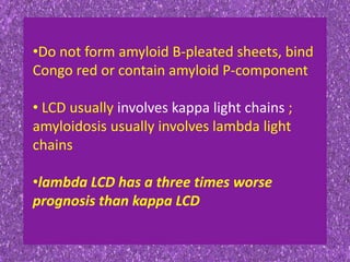•Do not form amyloid B-pleated sheets, bind
Congo red or contain amyloid P-component
• LCD usually involves kappa light chains ;
amyloidosis usually involves lambda light
chains
•lambda LCD has a three times worse
prognosis than kappa LCD
 