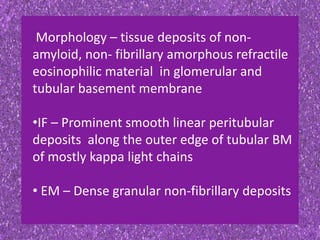 Morphology – tissue deposits of non-
amyloid, non- fibrillary amorphous refractile
eosinophilic material in glomerular and
tubular basement membrane
•IF – Prominent smooth linear peritubular
deposits along the outer edge of tubular BM
of mostly kappa light chains
• EM – Dense granular non-fibrillary deposits
 