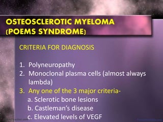 OSTEOSCLEROTIC MYELOMA
(POEMS SYNDROME)
CRITERIA FOR DIAGNOSIS
1. Polyneuropathy
2. Monoclonal plasma cells (almost always
lambda)
3. Any one of the 3 major criteria-
a. Sclerotic bone lesions
b. Castleman’s disease
c. Elevated levels of VEGF
 