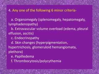 4. Any one of the following 6 minor criteria-
a. Organomegaly (splenomegaly, hepatomegaly,
lymphadenopathy)
b. Extravascular volume overload (edema, pleural
effusion, ascitis)
c. Endocrinopathy
d. Skin changes (hyperpigmentation,
hypertrichosis, glomeruloid hemangiomata,
plethora)
e. Papilledema
f. Thrombocytosis/polycythemia
 