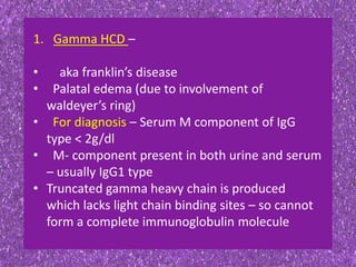 1. Gamma HCD –
• aka franklin’s disease
• Palatal edema (due to involvement of
waldeyer’s ring)
• For diagnosis – Serum M component of IgG
type < 2g/dl
• M- component present in both urine and serum
– usually IgG1 type
• Truncated gamma heavy chain is produced
which lacks light chain binding sites – so cannot
form a complete immunoglobulin molecule
 