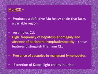 Mu HCD –
• Produces a defective Mu heavy chain that lacks
a variable region
• resembles CLL
• High frequency of hepatosplenomegaly and
absence of peripheral lymphadenopathy – these
features distinguish this from CLL
• Presence of vacuoles in malignant lymphocytes
• Excretion of Kappa light chains in urine
 