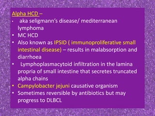 Alpha HCD –
• aka seligmann’s disease/ mediterranean
lymphoma
• MC HCD
• Also known as IPSID ( immunoproliferative small
intestinal disease) – results in malabsorption and
diarrhoea
• Lymphoplasmacytoid infiltration in the lamina
propria of small intestine that secretes truncated
alpha chains
• Campylobacter jejuni causative organism
• Sometimes reversible by antibiotics but may
progress to DLBCL
 