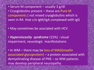 • Serum M component – usually 3 g/dl
• Cryoglobulins present – these are Pure M
components ( not mixed cryoglobulins which is
seen in RA that c/o IgM/IgA complexed with IgG
• May sometimes be asociated with HCV
• Hyperviscosity syndrome (15%) : visual
impairment, neurologic manifestations
• In WM – there may be loss of MAG(myelin
associated glycoprotein) – a protein associated with
demyelinating disease of PNS – so WM patients
may develop peripheral neuropathy
 