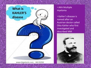 What is
KAHLER’S
disease
• AKA Multiple
myeloma
• Kahler’s disease is
named after an
Austrian doctor called
Otto Kahler who first
investigated and
described MM
 
