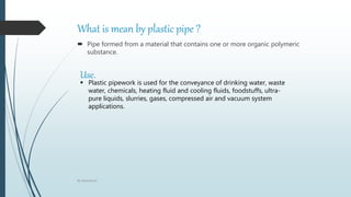 What is mean by plastic pipe ?
 Pipe formed from a material that contains one or more organic polymeric
substance.
Use.
 Plastic pipework is used for the conveyance of drinking water, waste
water, chemicals, heating fluid and cooling fluids, foodstuffs, ultra-
pure liquids, slurries, gases, compressed air and vacuum system
applications.
By Abdulbasit
 