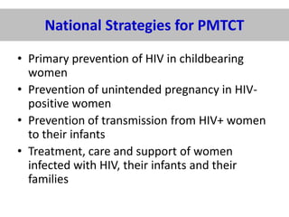 National Strategies for PMTCT
• Primary prevention of HIV in childbearing
women
• Prevention of unintended pregnancy in HIVpositive women
• Prevention of transmission from HIV+ women
to their infants
• Treatment, care and support of women
infected with HIV, their infants and their
families

 