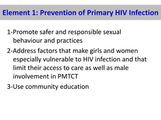 Element 1: Prevention of Primary HIV Infection
1-Promote safer and responsible sexual
behaviour and practices
2-Address factors that make girls and women
especially vulnerable to HIV infection and that
limit their access to care as well as male
involvement in PMTCT
3-Use community education

 