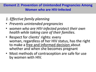 Element 2: Prevention of Unintended Pregnancies Among
Women who are HIV-Infected

1. Effective family planning
• Prevents unintended pregnancies
• women who are HIV-infected protect their own
health while taking care of their families.
• Respect for clients’ rights: every
woman, regardless of her HIV status, has the right
to make a free and informed decision about
whether and when she becomes pregnant
• Most methods of contraception are safe for use
by women with HIV.

 