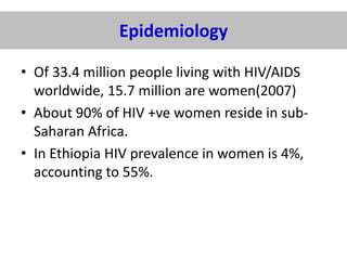 Epidemiology
• Of 33.4 million people living with HIV/AIDS
worldwide, 15.7 million are women(2007)
• About 90% of HIV +ve women reside in subSaharan Africa.
• In Ethiopia HIV prevalence in women is 4%,
accounting to 55%.

 