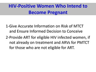 HIV-Positive Women Who Intend to
Become Pregnant
1-Give Accurate Information on Risk of MTCT
and Ensure Informed Decision to Conceive
2-Provide ART for eligible HIV infected women, if
not already on treatment and ARVs for PMTCT
for those who are not eligible for ART.

 
