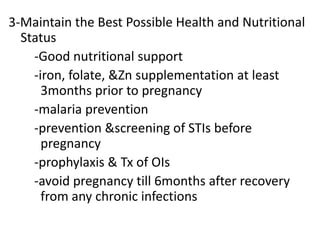 3-Maintain the Best Possible Health and Nutritional
Status
-Good nutritional support
-iron, folate, &Zn supplementation at least
3months prior to pregnancy
-malaria prevention
-prevention &screening of STIs before
pregnancy
-prophylaxis & Tx of OIs
-avoid pregnancy till 6months after recovery
from any chronic infections

 