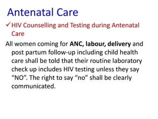 Antenatal Care
HIV Counselling and Testing during Antenatal
Care
All women coming for ANC, labour, delivery and
post partum follow-up including child health
care shall be told that their routine laboratory
check up includes HIV testing unless they say
“NO”. The right to say “no” shall be clearly
communicated.

 