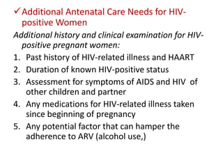 Additional Antenatal Care Needs for HIVpositive Women
Additional history and clinical examination for HIVpositive pregnant women:
1. Past history of HIV-related illness and HAART
2. Duration of known HIV-positive status
3. Assessment for symptoms of AIDS and HIV of
other children and partner
4. Any medications for HIV-related illness taken
since beginning of pregnancy
5. Any potential factor that can hamper the
adherence to ARV (alcohol use,)

 