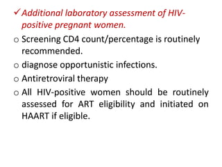 Additional laboratory assessment of HIVpositive pregnant women.
o Screening CD4 count/percentage is routinely
recommended.
o diagnose opportunistic infections.
o Antiretroviral therapy
o All HIV-positive women should be routinely
assessed for ART eligibility and initiated on
HAART if eligible.

 