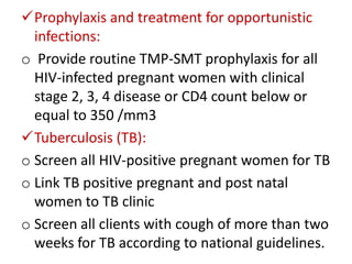 Prophylaxis and treatment for opportunistic
infections:
o Provide routine TMP-SMT prophylaxis for all
HIV-infected pregnant women with clinical
stage 2, 3, 4 disease or CD4 count below or
equal to 350 /mm3
Tuberculosis (TB):
o Screen all HIV-positive pregnant women for TB
o Link TB positive pregnant and post natal
women to TB clinic
o Screen all clients with cough of more than two
weeks for TB according to national guidelines.

 