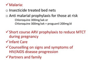 Malaria:
o Insecticide treated bed nets
o Anti malarial prophylaxis for those at risk
Chloroquine 300mg/wk or
Chloroquine 300mg/wk + proguanil 200mg/d

Short course ARV prophylaxis to reduce MTCT
during pregnancy
Infant Care
Counselling on signs and symptoms of
HIV/AIDS disease progression
Partners and family

 
