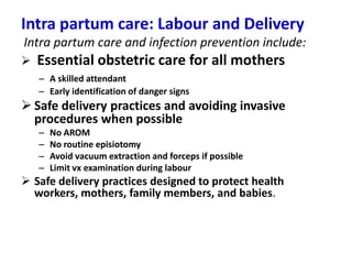 Intra partum care: Labour and Delivery
Intra partum care and infection prevention include:


Essential obstetric care for all mothers
– A skilled attendant
– Early identification of danger signs

 Safe delivery practices and avoiding invasive
procedures when possible
–
–
–
–

No AROM
No routine episiotomy
Avoid vacuum extraction and forceps if possible
Limit vx examination during labour

 Safe delivery practices designed to protect health
workers, mothers, family members, and babies.

 