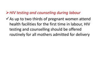 HIV testing and counseling during labour
As up to two thirds of pregnant women attend
health facilities for the first time in labour, HIV
testing and counselling should be offered
routinely for all mothers admitted for delivery

 