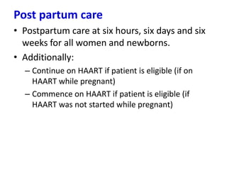Post partum care
• Postpartum care at six hours, six days and six
weeks for all women and newborns.
• Additionally:
– Continue on HAART if patient is eligible (if on
HAART while pregnant)
– Commence on HAART if patient is eligible (if
HAART was not started while pregnant)

 