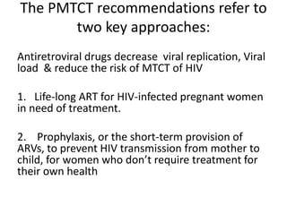 The PMTCT recommendations refer to
two key approaches:
Antiretroviral drugs decrease viral replication, Viral
load & reduce the risk of MTCT of HIV
1. Life-long ART for HIV-infected pregnant women
in need of treatment.
2. Prophylaxis, or the short-term provision of
ARVs, to prevent HIV transmission from mother to
child, for women who don’t require treatment for
their own health

 