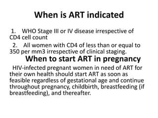 When is ART indicated
1. WHO Stage III or IV disease irrespective of
CD4 cell count
2. All women with CD4 of less than or equal to
350 per mm3 irrespective of clinical staging.

When to start ART in pregnancy

HIV-infected pregnant women in need of ART for
their own health should start ART as soon as
feasible regardless of gestational age and continue
throughout pregnancy, childbirth, breastfeeding (if
breastfeeding), and thereafter.

 