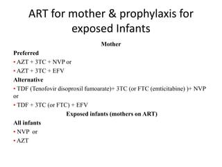 ART for mother & prophylaxis for
exposed Infants
Mother
Preferred
• AZT + 3TC + NVP or
• AZT + 3TC + EFV
Alternative
• TDF (Tenofovir disoproxil fumoarate)+ 3TC (or FTC (emticitabine) )+ NVP
or
• TDF + 3TC (or FTC) + EFV
Exposed infants (mothers on ART)
All infants
• NVP or
• AZT

 