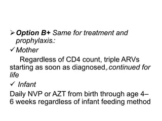 Option B+ Same for treatment and
prophylaxis :
Mother
Regardless of CD4 count, triple ARVs
starting as soon as diagnosed, continued for
life
 Infant
Daily NVP or AZT from birth through age 4–
6 weeks regardless of infant feeding method
b

c

 