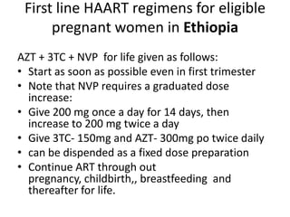 First line HAART regimens for eligible
pregnant women in Ethiopia
AZT + 3TC + NVP for life given as follows:
• Start as soon as possible even in first trimester
• Note that NVP requires a graduated dose
increase:
• Give 200 mg once a day for 14 days, then
increase to 200 mg twice a day
• Give 3TC- 150mg and AZT- 300mg po twice daily
• can be dispended as a fixed dose preparation
• Continue ART through out
pregnancy, childbirth,, breastfeeding and
thereafter for life.

 