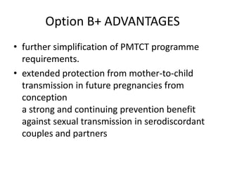 Option B+ ADVANTAGES
• further simplification of PMTCT programme
requirements.
• extended protection from mother-to-child
transmission in future pregnancies from
conception
a strong and continuing prevention benefit
against sexual transmission in serodiscordant
couples and partners

 