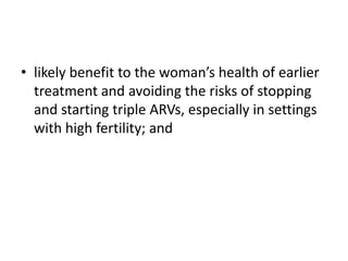• likely benefit to the woman’s health of earlier
treatment and avoiding the risks of stopping
and starting triple ARVs, especially in settings
with high fertility; and

 