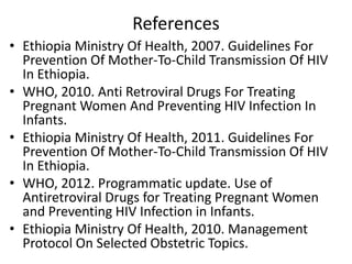 References
• Ethiopia Ministry Of Health, 2007. Guidelines For
Prevention Of Mother-To-Child Transmission Of HIV
In Ethiopia.
• WHO, 2010. Anti Retroviral Drugs For Treating
Pregnant Women And Preventing HIV Infection In
Infants.
• Ethiopia Ministry Of Health, 2011. Guidelines For
Prevention Of Mother-To-Child Transmission Of HIV
In Ethiopia.
• WHO, 2012. Programmatic update. Use of
Antiretroviral Drugs for Treating Pregnant Women
and Preventing HIV Infection in Infants.
• Ethiopia Ministry Of Health, 2010. Management
Protocol On Selected Obstetric Topics.

 