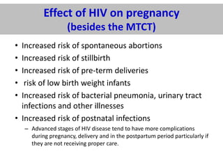 Effect of HIV on pregnancy
(besides the MTCT)
•
•
•
•
•

Increased risk of spontaneous abortions
Increased risk of stillbirth
Increased risk of pre-term deliveries
risk of low birth weight infants
Increased risk of bacterial pneumonia, urinary tract
infections and other illnesses
• Increased risk of postnatal infections
– Advanced stages of HIV disease tend to have more complications
during pregnancy, delivery and in the postpartum period particularly if
they are not receiving proper care.

 