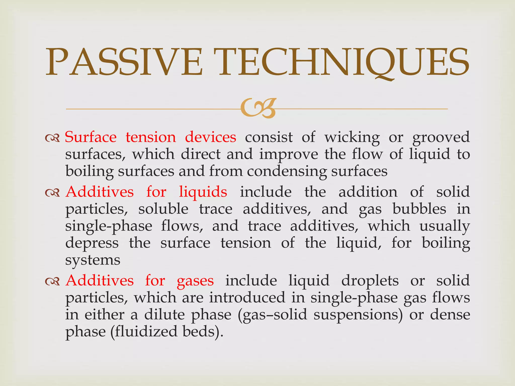 
 Surface tension devices consist of wicking or grooved
surfaces, which direct and improve the flow of liquid to
boiling surfaces and from condensing surfaces
 Additives for liquids include the addition of solid
particles, soluble trace additives, and gas bubbles in
single-phase flows, and trace additives, which usually
depress the surface tension of the liquid, for boiling
systems
 Additives for gases include liquid droplets or solid
particles, which are introduced in single-phase gas flows
in either a dilute phase (gas–solid suspensions) or dense
phase (fluidized beds).
PASSIVE TECHNIQUES
 
