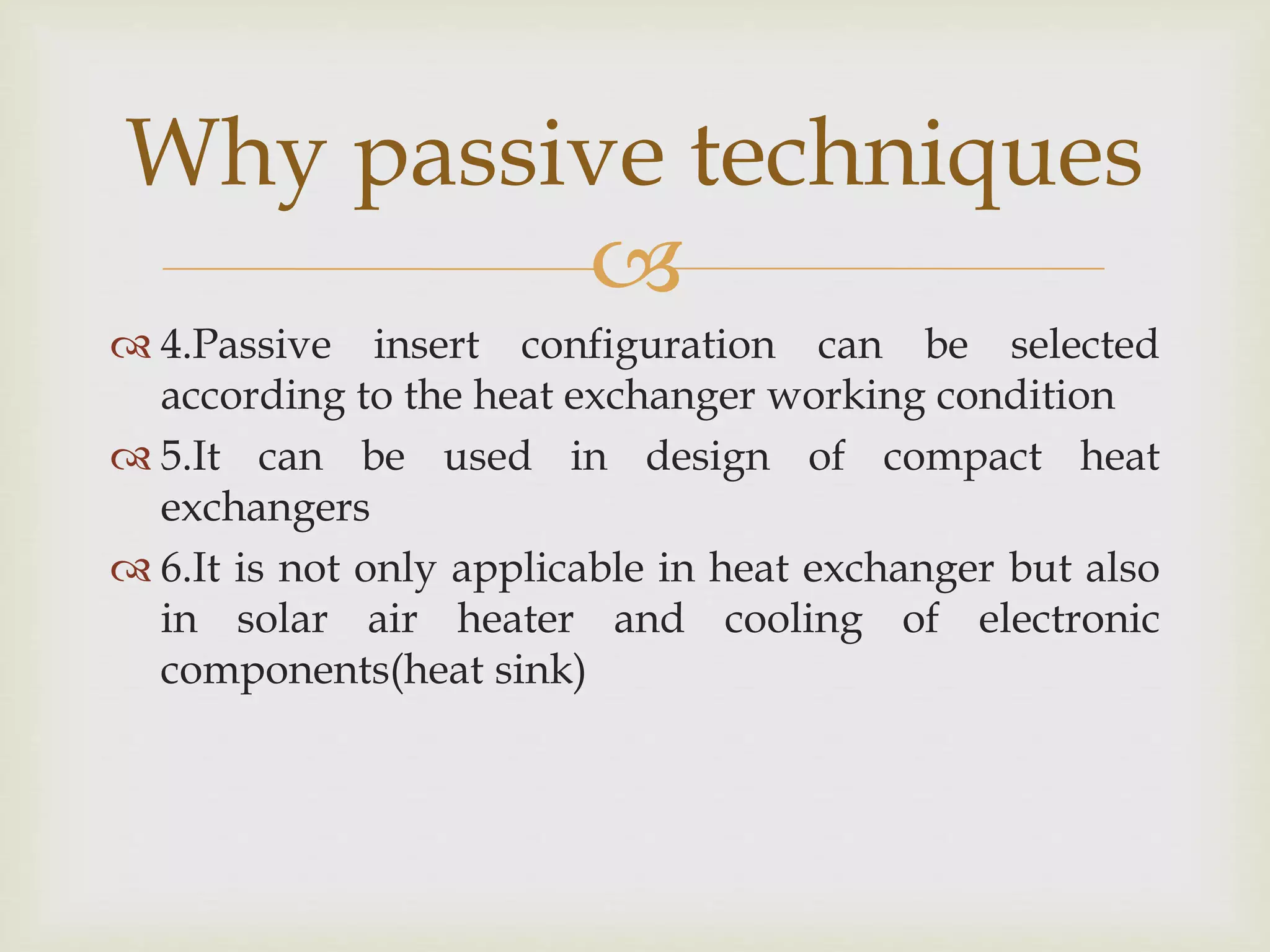 
 4.Passive insert configuration can be selected
according to the heat exchanger working condition
 5.It can be used in design of compact heat
exchangers
 6.It is not only applicable in heat exchanger but also
in solar air heater and cooling of electronic
components(heat sink)
Why passive techniques
 