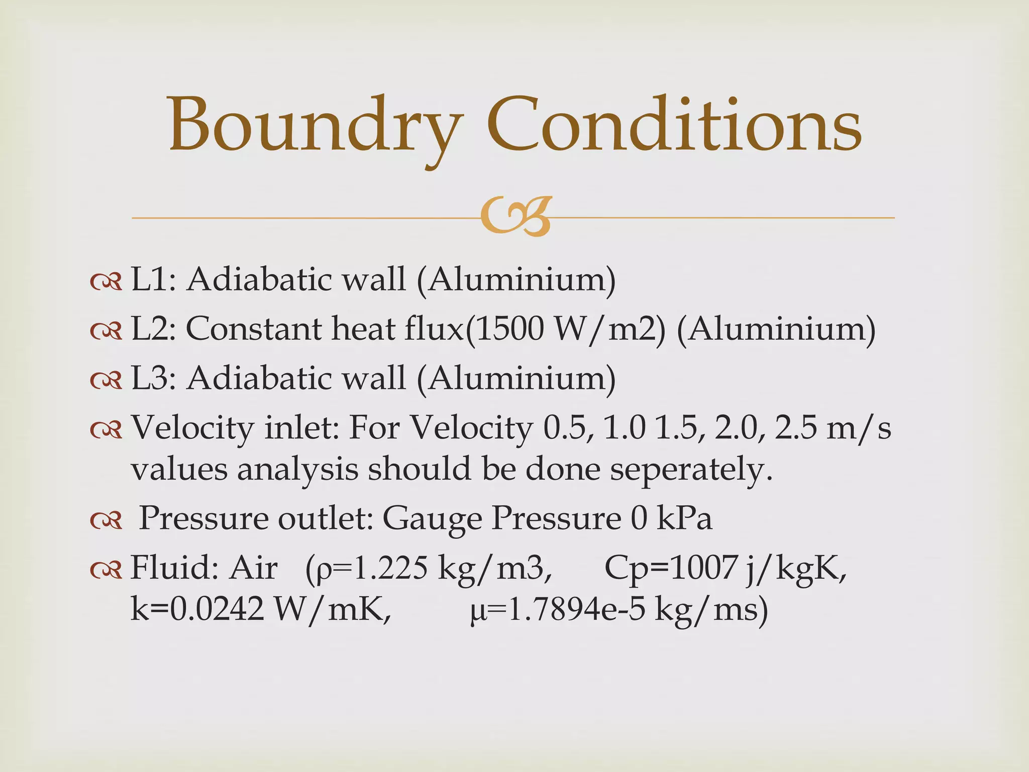 
 L1: Adiabatic wall (Aluminium)
 L2: Constant heat flux(1500 W/m2) (Aluminium)
 L3: Adiabatic wall (Aluminium)
 Velocity inlet: For Velocity 0.5, 1.0 1.5, 2.0, 2.5 m/s
values analysis should be done seperately.
 Pressure outlet: Gauge Pressure 0 kPa
 Fluid: Air (ρ=1.225 kg/m3, Cp=1007 j/kgK,
k=0.0242 W/mK, μ=1.7894e-5 kg/ms)
Boundry Conditions
 