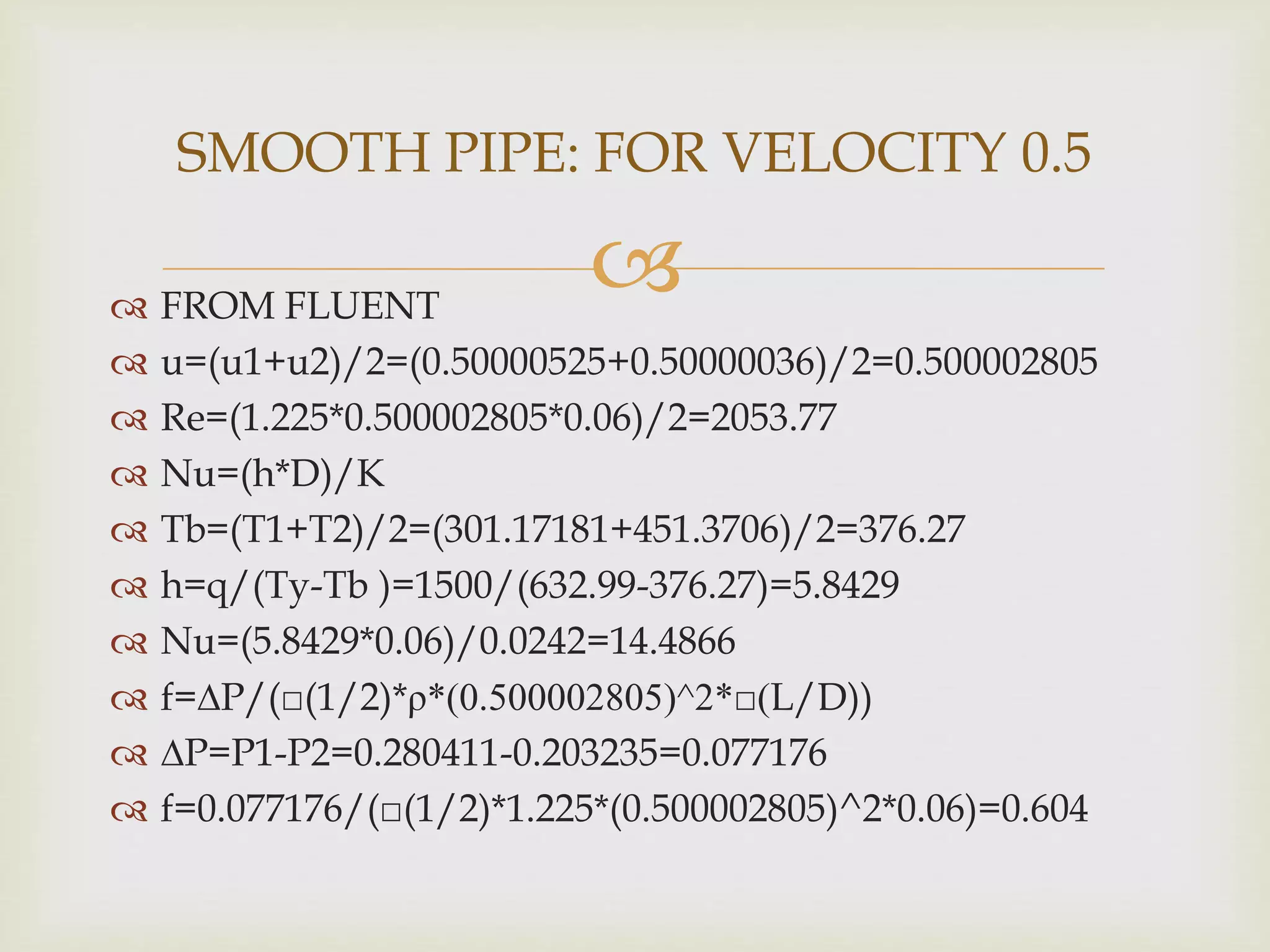  FROM FLUENT
 u=(u1+u2)/2=(0.50000525+0.50000036)/2=0.500002805
 Re=(1.225*0.500002805*0.06)/2=2053.77
 Nu=(h*D)/K
 Tb=(T1+T2)/2=(301.17181+451.3706)/2=376.27
 h=q/(Ty-Tb )=1500/(632.99-376.27)=5.8429
 Nu=(5.8429*0.06)/0.0242=14.4866
 f=∆P/(□(1/2)*ρ*(0.500002805)^2*□(L/D))
 ∆P=P1-P2=0.280411-0.203235=0.077176
 f=0.077176/(□(1/2)*1.225*(0.500002805)^2*0.06)=0.604
SMOOTH PIPE: FOR VELOCITY 0.5
 