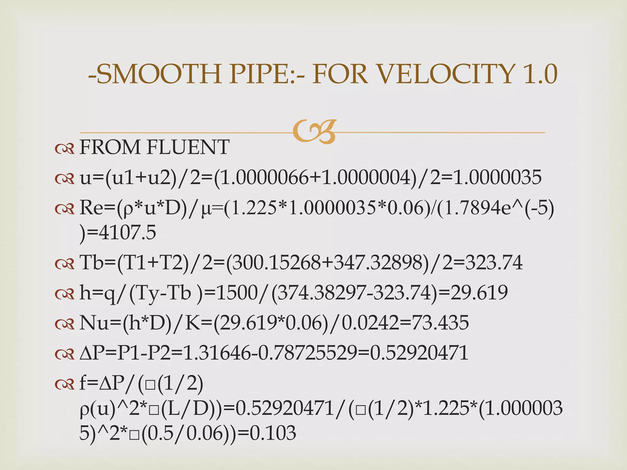  FROM FLUENT
 u=(u1+u2)/2=(1.0000066+1.0000004)/2=1.0000035
 Re=(ρ*u*D)/μ=(1.225*1.0000035*0.06)/(1.7894e^(-5)
)=4107.5
 Tb=(T1+T2)/2=(300.15268+347.32898)/2=323.74
 h=q/(Ty-Tb )=1500/(374.38297-323.74)=29.619
 Nu=(h*D)/K=(29.619*0.06)/0.0242=73.435
 ∆P=P1-P2=1.31646-0.78725529=0.52920471
 f=∆P/(□(1/2)
ρ(u)^2*□(L/D))=0.52920471/(□(1/2)*1.225*(1.000003
5)^2*□(0.5/0.06))=0.103
-SMOOTH PIPE:- FOR VELOCITY 1.0
 