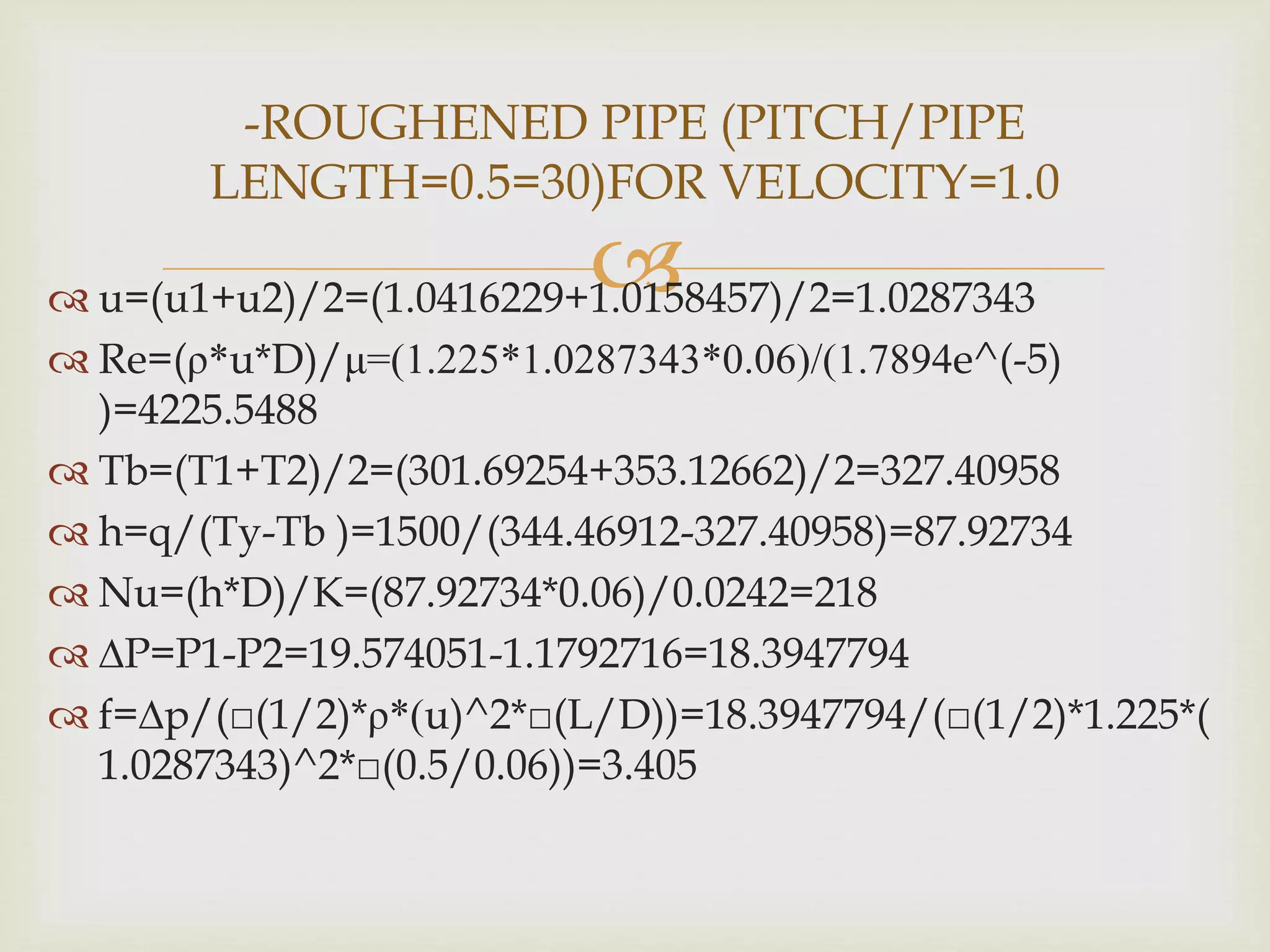 u=(u1+u2)/2=(1.0416229+1.0158457)/2=1.0287343
 Re=(ρ*u*D)/μ=(1.225*1.0287343*0.06)/(1.7894e^(-5)
)=4225.5488
 Tb=(T1+T2)/2=(301.69254+353.12662)/2=327.40958
 h=q/(Ty-Tb )=1500/(344.46912-327.40958)=87.92734
 Nu=(h*D)/K=(87.92734*0.06)/0.0242=218
 ∆P=P1-P2=19.574051-1.1792716=18.3947794
 f=∆p/(□(1/2)*ρ*(u)^2*□(L/D))=18.3947794/(□(1/2)*1.225*(
1.0287343)^2*□(0.5/0.06))=3.405
-ROUGHENED PIPE (PITCH/PIPE
LENGTH=0.5=30)FOR VELOCITY=1.0
 