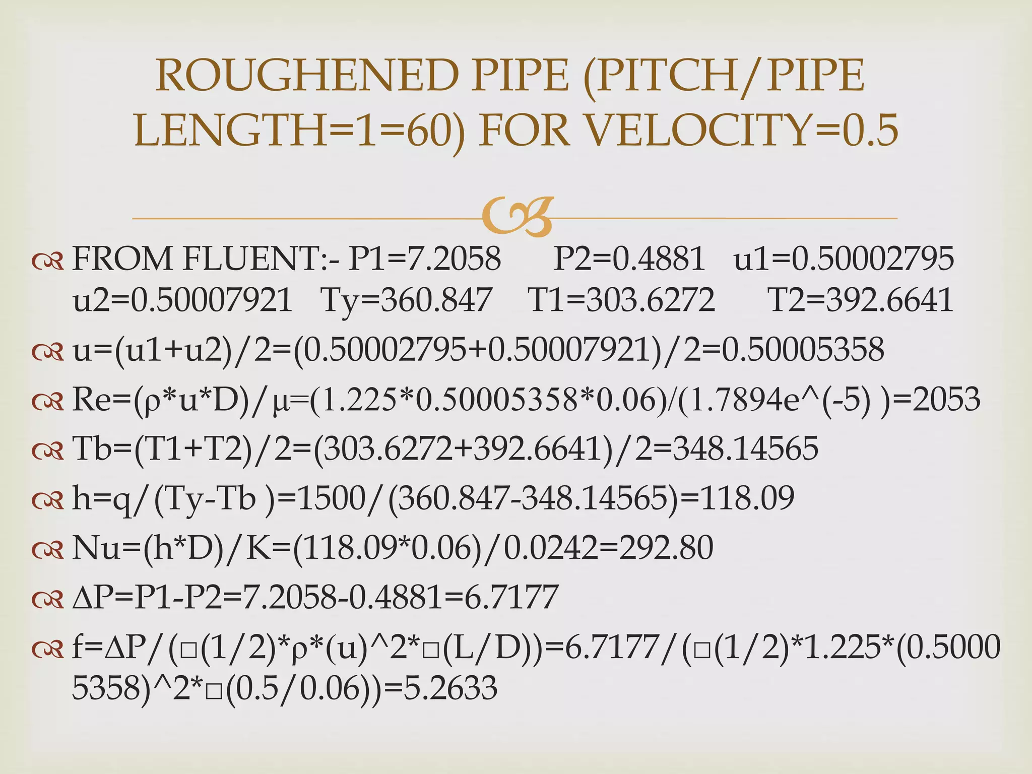 FROM FLUENT:- P1=7.2058 P2=0.4881 u1=0.50002795
u2=0.50007921 Ty=360.847 T1=303.6272 T2=392.6641
 u=(u1+u2)/2=(0.50002795+0.50007921)/2=0.50005358
 Re=(ρ*u*D)/μ=(1.225*0.50005358*0.06)/(1.7894e^(-5) )=2053
 Tb=(T1+T2)/2=(303.6272+392.6641)/2=348.14565
 h=q/(Ty-Tb )=1500/(360.847-348.14565)=118.09
 Nu=(h*D)/K=(118.09*0.06)/0.0242=292.80
 ∆P=P1-P2=7.2058-0.4881=6.7177
 f=∆P/(□(1/2)*ρ*(u)^2*□(L/D))=6.7177/(□(1/2)*1.225*(0.5000
5358)^2*□(0.5/0.06))=5.2633
ROUGHENED PIPE (PITCH/PIPE
LENGTH=1=60) FOR VELOCITY=0.5
 