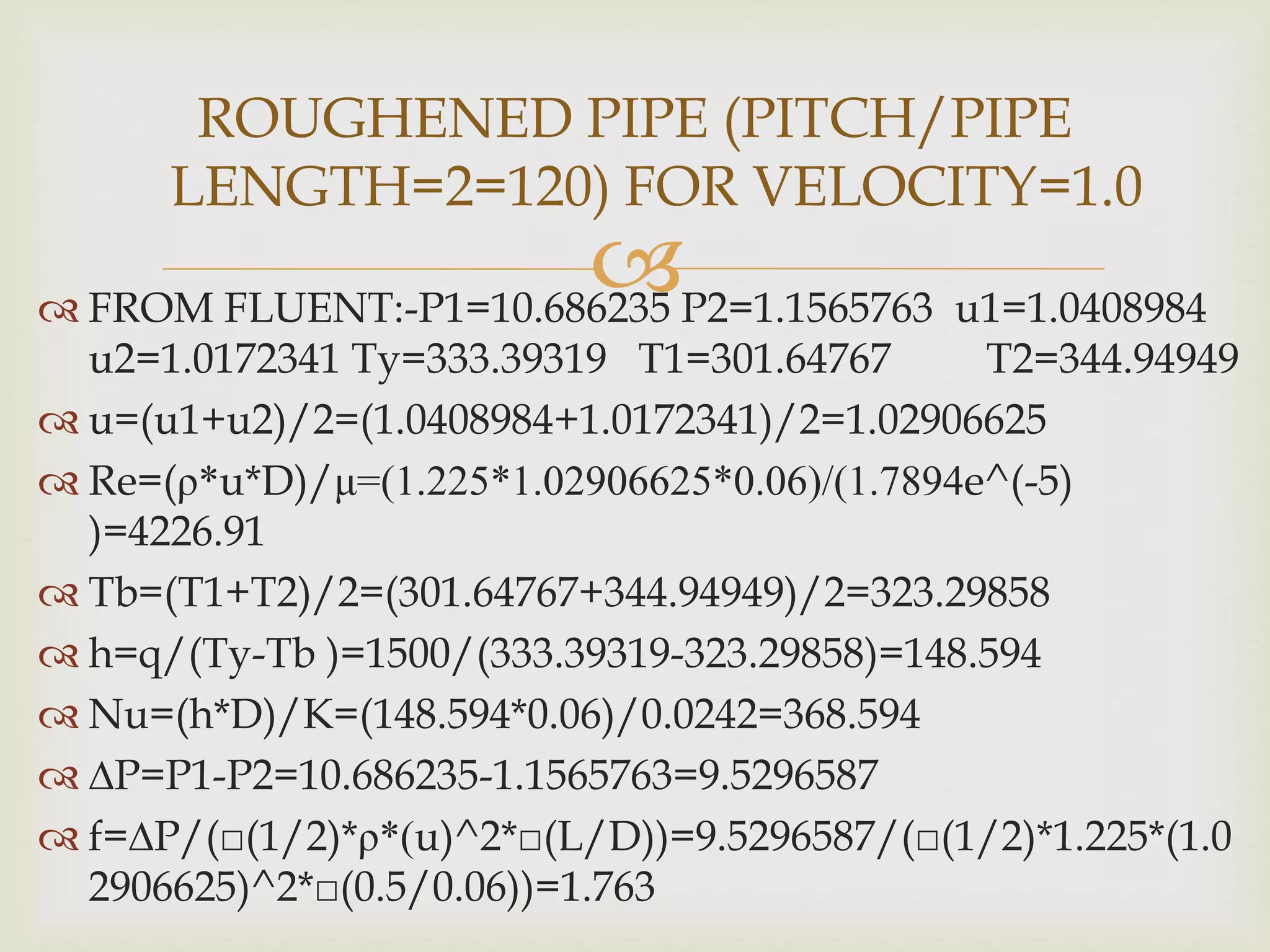  FROM FLUENT:-P1=10.686235 P2=1.1565763 u1=1.0408984
u2=1.0172341 Ty=333.39319 T1=301.64767 T2=344.94949
 u=(u1+u2)/2=(1.0408984+1.0172341)/2=1.02906625
 Re=(ρ*u*D)/μ=(1.225*1.02906625*0.06)/(1.7894e^(-5)
)=4226.91
 Tb=(T1+T2)/2=(301.64767+344.94949)/2=323.29858
 h=q/(Ty-Tb )=1500/(333.39319-323.29858)=148.594
 Nu=(h*D)/K=(148.594*0.06)/0.0242=368.594
 ∆P=P1-P2=10.686235-1.1565763=9.5296587
 f=∆P/(□(1/2)*ρ*(u)^2*□(L/D))=9.5296587/(□(1/2)*1.225*(1.0
2906625)^2*□(0.5/0.06))=1.763
ROUGHENED PIPE (PITCH/PIPE
LENGTH=2=120) FOR VELOCITY=1.0
 