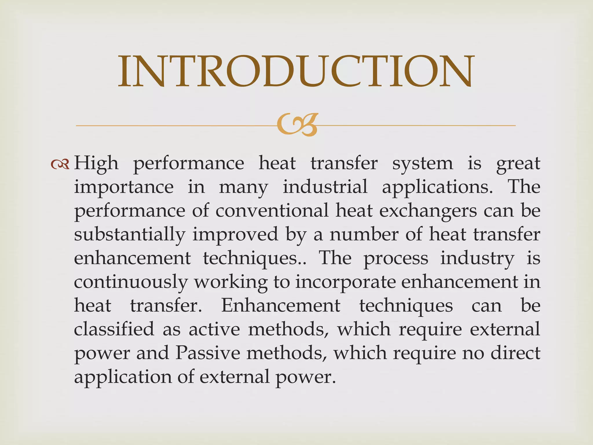 
 High performance heat transfer system is great
importance in many industrial applications. The
performance of conventional heat exchangers can be
substantially improved by a number of heat transfer
enhancement techniques.. The process industry is
continuously working to incorporate enhancement in
heat transfer. Enhancement techniques can be
classified as active methods, which require external
power and Passive methods, which require no direct
application of external power.
INTRODUCTION
 