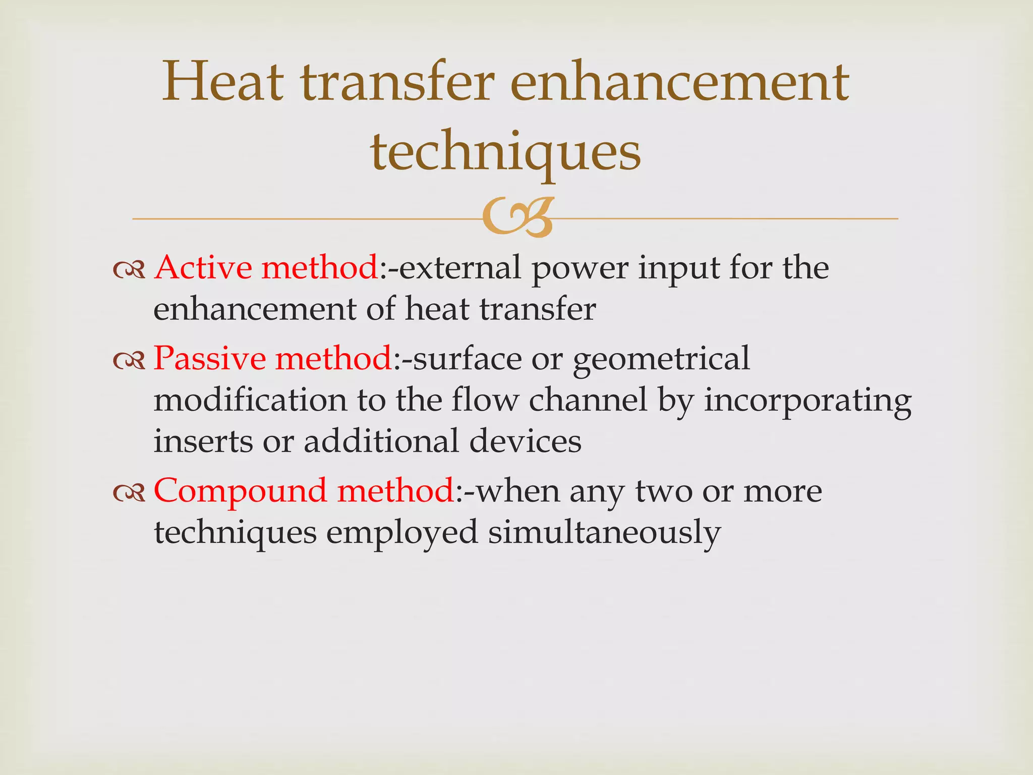 
 Active method:-external power input for the
enhancement of heat transfer
 Passive method:-surface or geometrical
modification to the flow channel by incorporating
inserts or additional devices
 Compound method:-when any two or more
techniques employed simultaneously
Heat transfer enhancement
techniques
 